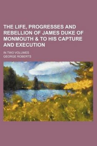 Cover of The Life, Progresses and Rebellion of James Duke of Monmouth & to His Capture and Execution; In Two Volumes