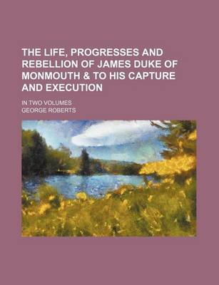 Book cover for The Life, Progresses and Rebellion of James Duke of Monmouth & to His Capture and Execution; In Two Volumes