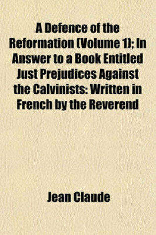 Cover of A Defence of the Reformation (Volume 1); In Answer to a Book Entitled Just Prejudices Against the Calvinists Written in French by the Reverend and Learned Monsieur Claude and Faithfully Translated Into English, by T.B.--M.A. to Which Is Prefixed, a Sketch