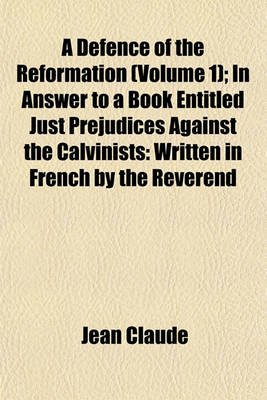 Book cover for A Defence of the Reformation (Volume 1); In Answer to a Book Entitled Just Prejudices Against the Calvinists Written in French by the Reverend and Learned Monsieur Claude and Faithfully Translated Into English, by T.B.--M.A. to Which Is Prefixed, a Sketch