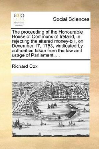 Cover of The Proceeding of the Honourable House of Commons of Ireland, in Rejecting the Altered Money-Bill, on December 17, 1753, Vindicated by Authorities Taken from the Law and Usage of Parliament. ...