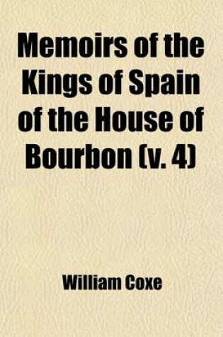 Cover of Memoirs of the Kings of Spain of the House of Bourbon (Volume 4); From the Accession of Philip V. to the Death of Charles III. 1700 to 1788. Drawn Fro