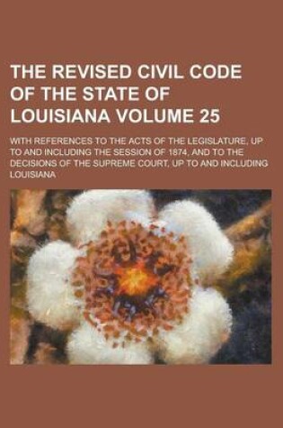 Cover of The Revised Civil Code of the State of Louisiana; With References to the Acts of the Legislature, Up to and Including the Session of 1874, and to the Decisions of the Supreme Court, Up to and Including Volume 25