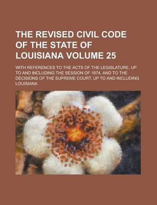 Book cover for The Revised Civil Code of the State of Louisiana; With References to the Acts of the Legislature, Up to and Including the Session of 1874, and to the Decisions of the Supreme Court, Up to and Including Volume 25