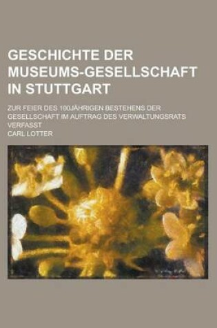 Cover of Geschichte Der Museums-Gesellschaft in Stuttgart; Zur Feier Des 100jahrigen Bestehens Der Gesellschaft Im Auftrag Des Verwaltungsrats Verfasst