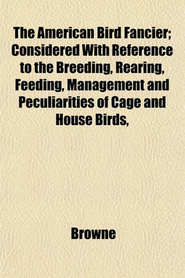 Book cover for The American Bird Fancier; Considered with Reference to the Breeding, Rearing, Feeding, Management and Peculiarities of Cage and House Birds,