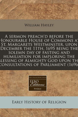 Cover of A Sermon Preach'd Before the Honourable House of Commons at St. Margarets Westminster, Upon December the 11th, 1695 Being the Solemn Day of Fasting and Humiliation for Imploring the Blessing of Almighty God Upon the Consultations of Parliament (1696)