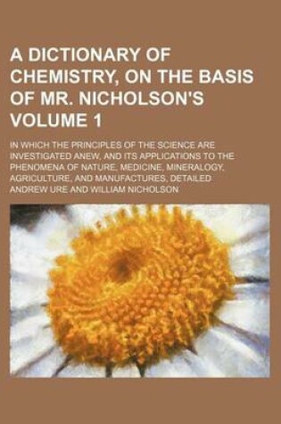 Cover of A Dictionary of Chemistry, on the Basis of Mr. Nicholson's Volume 1; In Which the Principles of the Science Are Investigated Anew, and Its Applications to the Phenomena of Nature, Medicine, Mineralogy, Agriculture, and Manufactures, Detailed