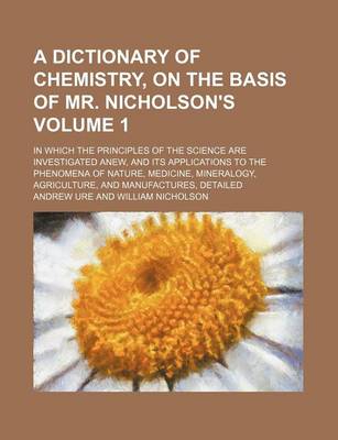 Book cover for A Dictionary of Chemistry, on the Basis of Mr. Nicholson's Volume 1; In Which the Principles of the Science Are Investigated Anew, and Its Applications to the Phenomena of Nature, Medicine, Mineralogy, Agriculture, and Manufactures, Detailed