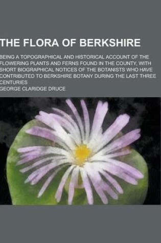 Cover of The Flora of Berkshire; Being a Topographical and Historical Account of the Flowering Plants and Ferns Found in the County, with Short Biographical No