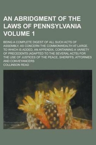 Cover of An Abridgment of the Laws of Pennsylvania; Being a Complete Digest of All Such Acts of Assembly, as Concern the Commonwealth at Large. to Which Is Added, an Appendix, Containing a Variety of Precedents (Adapted to the Several Volume 1