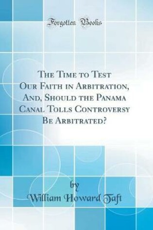 Cover of The Time to Test Our Faith in Arbitration, And, Should the Panama Canal Tolls Controversy Be Arbitrated? (Classic Reprint)