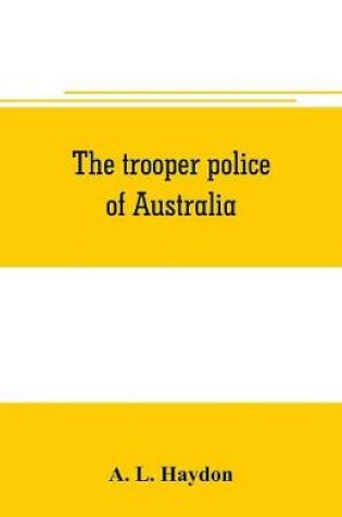 Cover of The trooper police of Australia; a record of mounted police work in the commonwealth from the earliest days of settlement to the present time