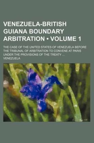 Cover of Venezuela-British Guiana Boundary Arbitration (Volume 1); The Case of the United States of Venezuela Before the Tribunal of Arbitration to Convene at Paris Under the Provisions of the Treaty