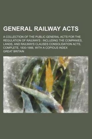 Cover of General Railway Acts; A Collection of the Public General Acts for the Regulation of Railways Including the Companies, Lands, and Railways Clauses Consolidation Acts, Complete, 1830-1866, with a Copious Index