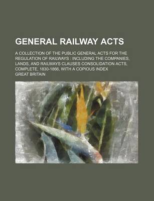 Book cover for General Railway Acts; A Collection of the Public General Acts for the Regulation of Railways Including the Companies, Lands, and Railways Clauses Consolidation Acts, Complete, 1830-1866, with a Copious Index