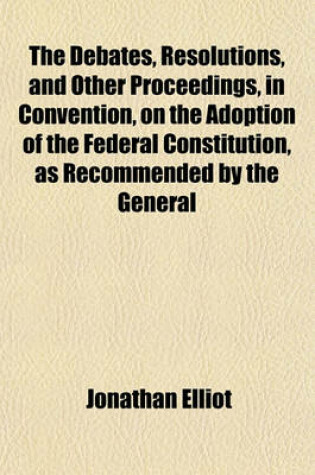 Cover of The Debates, Resolutions, and Other Proceedings, in Convention, on the Adoption of the Federal Constitution, as Recommended by the General