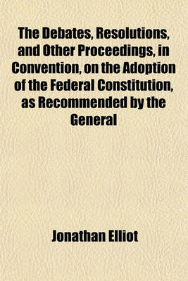Book cover for The Debates, Resolutions, and Other Proceedings, in Convention, on the Adoption of the Federal Constitution, as Recommended by the General