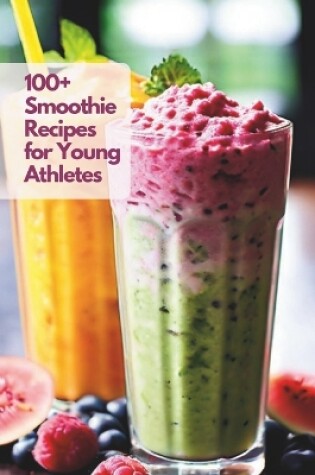 Cover of 100+ Smoothie Recipes for Young Athletes