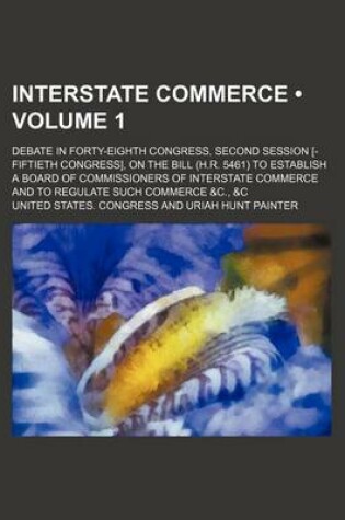 Cover of Interstate Commerce (Volume 1 ); Debate in Forty-Eighth Congress, Second Session [-Fiftieth Congress], on the Bill (H.R. 5461) to Establish a Board of Commissioners of Interstate Commerce and to Regulate Such Commerce &C., &C