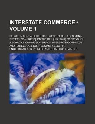 Book cover for Interstate Commerce (Volume 1 ); Debate in Forty-Eighth Congress, Second Session [-Fiftieth Congress], on the Bill (H.R. 5461) to Establish a Board of Commissioners of Interstate Commerce and to Regulate Such Commerce &C., &C