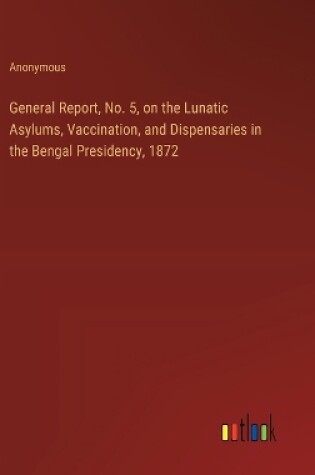 Cover of General Report, No. 5, on the Lunatic Asylums, Vaccination, and Dispensaries in the Bengal Presidency, 1872