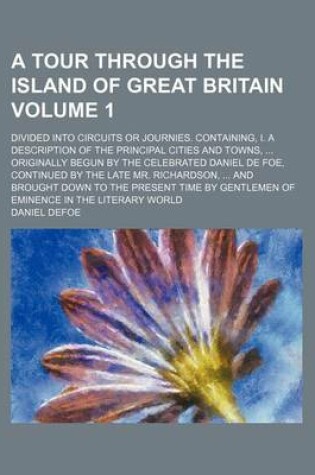 Cover of A Tour Through the Island of Great Britain Volume 1; Divided Into Circuits or Journies. Containing, I. a Description of the Principal Cities and Towns, Originally Begun by the Celebrated Daniel de Foe, Continued by the Late Mr. Richardson, and Brought D