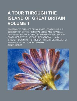 Book cover for A Tour Through the Island of Great Britain Volume 1; Divided Into Circuits or Journies. Containing, I. a Description of the Principal Cities and Towns, Originally Begun by the Celebrated Daniel de Foe, Continued by the Late Mr. Richardson, and Brought D