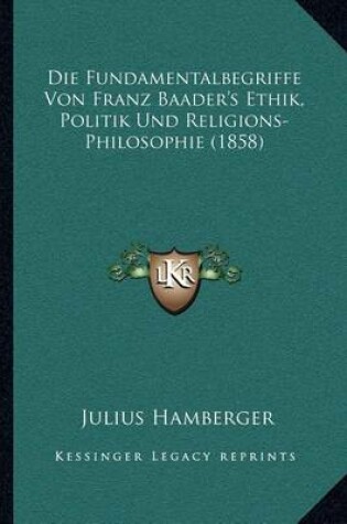 Cover of Die Fundamentalbegriffe Von Franz Baader's Ethik, Politik Und Religions-Philosophie (1858)