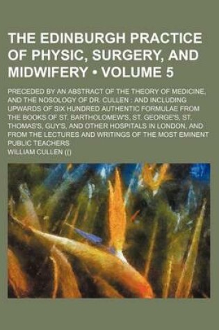 Cover of The Edinburgh Practice of Physic, Surgery, and Midwifery (Volume 5); Preceded by an Abstract of the Theory of Medicine, and the Nosology of Dr. Cullen and Including Upwards of Six Hundred Authentic Formulae from the Books of St. Bartholomew's, St. George