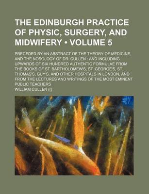 Book cover for The Edinburgh Practice of Physic, Surgery, and Midwifery (Volume 5); Preceded by an Abstract of the Theory of Medicine, and the Nosology of Dr. Cullen and Including Upwards of Six Hundred Authentic Formulae from the Books of St. Bartholomew's, St. George