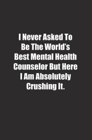 Cover of I Never Asked To Be The World's Best Mental Health Counselor But Here I Am Absolutely Crushing It.