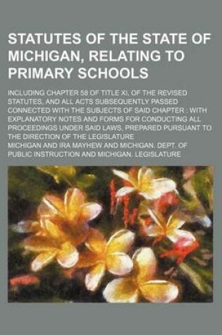 Cover of Statutes of the State of Michigan, Relating to Primary Schools; Including Chapter 58 of Title XI, of the Revised Statutes, and All Acts Subsequently Passed Connected with the Subjects of Said Chapter with Explanatory Notes and Forms for Conducting All PR