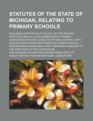 Book cover for Statutes of the State of Michigan, Relating to Primary Schools; Including Chapter 58 of Title XI, of the Revised Statutes, and All Acts Subsequently Passed Connected with the Subjects of Said Chapter with Explanatory Notes and Forms for Conducting All PR