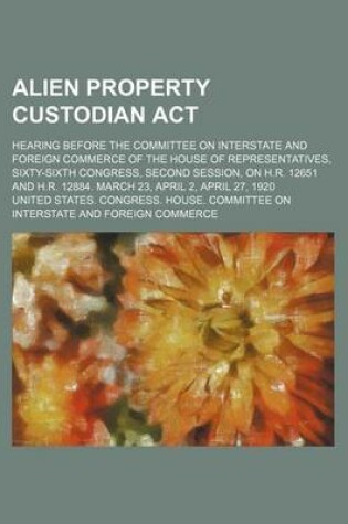 Cover of Alien Property Custodian ACT; Hearing Before the Committee on Interstate and Foreign Commerce of the House of Representatives, Sixty-Sixth Congress, Second Session, on H.R. 12651 and H.R. 12884. March 23, April 2, April 27, 1920