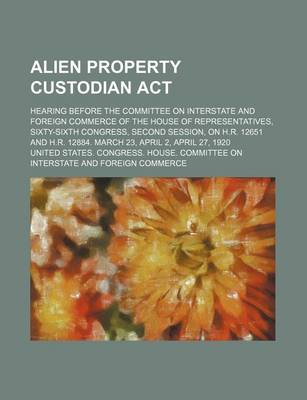 Book cover for Alien Property Custodian ACT; Hearing Before the Committee on Interstate and Foreign Commerce of the House of Representatives, Sixty-Sixth Congress, Second Session, on H.R. 12651 and H.R. 12884. March 23, April 2, April 27, 1920