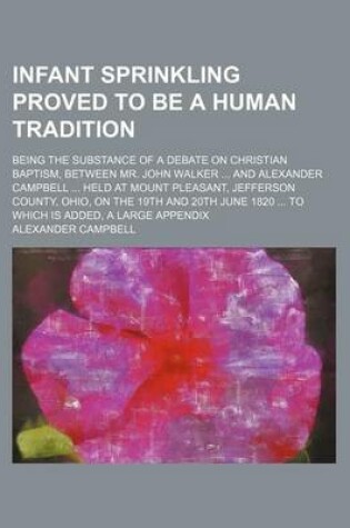 Cover of Infant Sprinkling Proved to Be a Human Tradition; Being the Substance of a Debate on Christian Baptism, Between Mr. John Walker and Alexander Campbell Held at Mount Pleasant, Jefferson County, Ohio, on the 19th and 20th June 1820 to Which Is Added, a Large