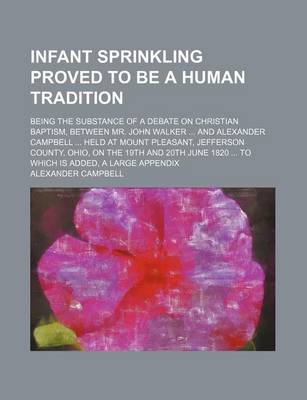 Book cover for Infant Sprinkling Proved to Be a Human Tradition; Being the Substance of a Debate on Christian Baptism, Between Mr. John Walker and Alexander Campbell Held at Mount Pleasant, Jefferson County, Ohio, on the 19th and 20th June 1820 to Which Is Added, a Large