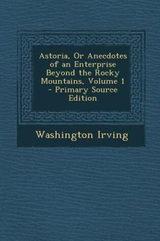 Cover of Astoria, or Anecdotes of an Enterprise Beyond the Rocky Mountains, Volume 1 - Primary Source Edition