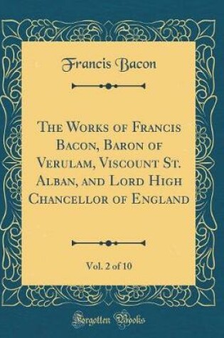 Cover of The Works of Francis Bacon, Baron of Verulam, Viscount St. Alban, and Lord High Chancellor of England, Vol. 2 of 10 (Classic Reprint)