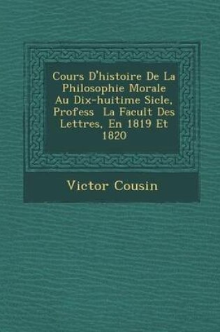 Cover of Cours D'Histoire de La Philosophie Morale Au Dix-Huiti Me Si Cle, Profess La Facult Des Lettres, En 1819 Et 1820