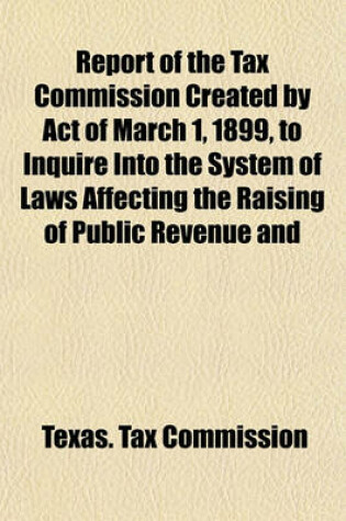 Cover of Report of the Tax Commission Created by Act of March 1, 1899, to Inquire Into the System of Laws Affecting the Raising of Public Revenue and