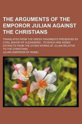 Cover of The Arguments of the Emporor Julian Against the Christians; Translated from the Greek Fragments Preserved by Cyril Bishop of Alexandria to Which Are Added Extracts from the Other Works of Julian Relative to the Christians