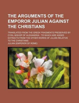 Book cover for The Arguments of the Emporor Julian Against the Christians; Translated from the Greek Fragments Preserved by Cyril Bishop of Alexandria to Which Are Added Extracts from the Other Works of Julian Relative to the Christians