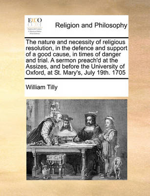 Book cover for The nature and necessity of religious resolution, in the defence and support of a good cause, in times of danger and trial. A sermon preach'd at the Assizes, and before the University of Oxford, at St. Mary's, July 19th. 1705