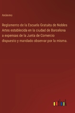 Cover of Reglamento de la Escuela Gratuita de Nobles Artes establecida en la ciudad de Barcelona a expensas de la Junta de Comercio dispuesto y mandado observar por la misma.