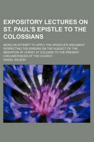 Cover of Expository Lectures on St. Paul's Epistle to the Colossians; Being an Attempt to Apply the Apostle's Argument Respecting the Errors on the Subject of the Mediation of Christ at Colosse to the Present Circumstances of the Church