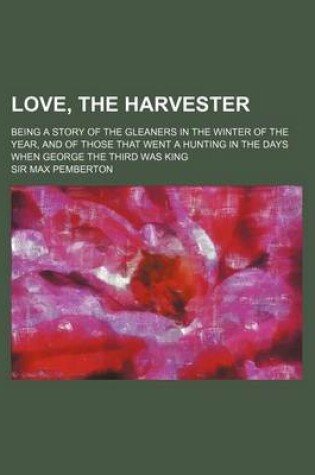 Cover of Love, the Harvester; Being a Story of the Gleaners in the Winter of the Year, and of Those That Went a Hunting in the Days When George the Third Was King