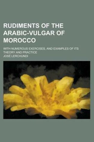 Cover of Rudiments of the Arabic-Vulgar of Morocco; With Numerous Exercises, and Examples of Its Theory and Practice