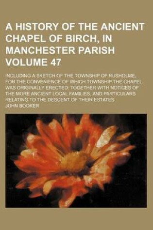 Cover of A History of the Ancient Chapel of Birch, in Manchester Parish Volume 47; Including a Sketch of the Township of Rusholme, for the Convenience of Which Township the Chapel Was Originally Erected Together with Notices of the More Ancient Local Families, and